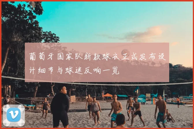 葡萄牙国家队新款球衣正式发布设计细节与球迷反响一览